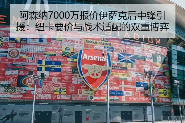 阿森纳7000万报价伊萨克后中锋引援：纽卡要价与战术适配的双重博弈